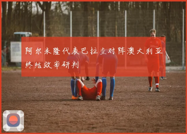 阿尔米隆代表巴拉圭对阵澳大利亚终结效率研判