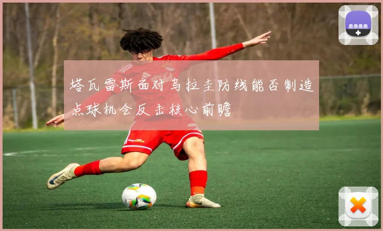 塔瓦雷斯面对乌拉圭防线能否制造点球机会反击核心前瞻