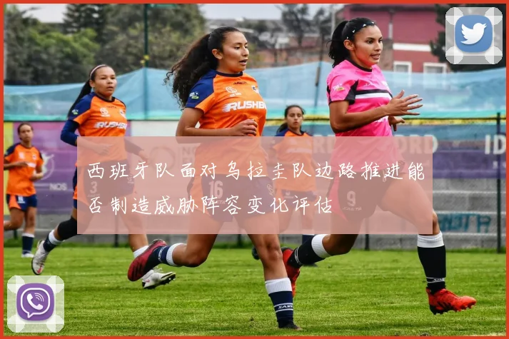 西班牙队面对乌拉圭队边路推进能否制造威胁阵容变化评估