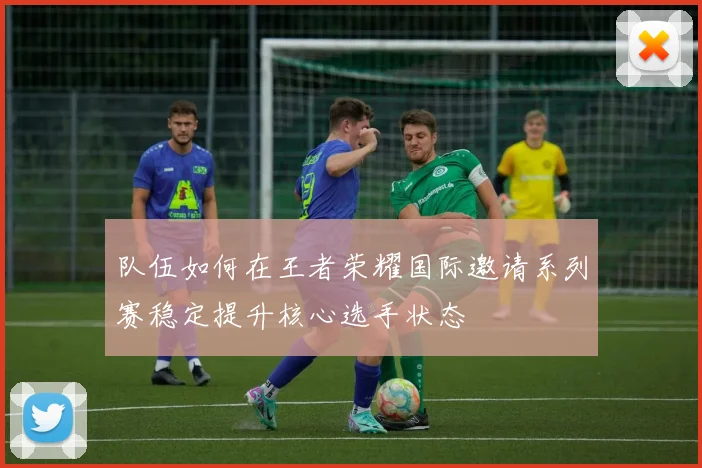 队伍如何在王者荣耀国际邀请系列赛稳定提升核心选手状态