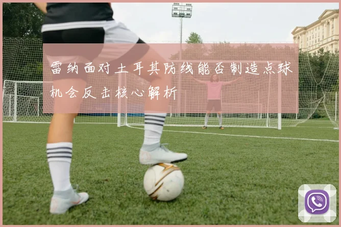 雷纳面对土耳其防线能否制造点球机会反击核心解析