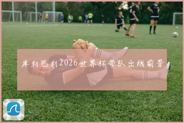 库利巴利2026世界杯带队出线前景