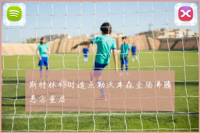 斯特林补时造点勒沃库森全场沸腾悬念重启
