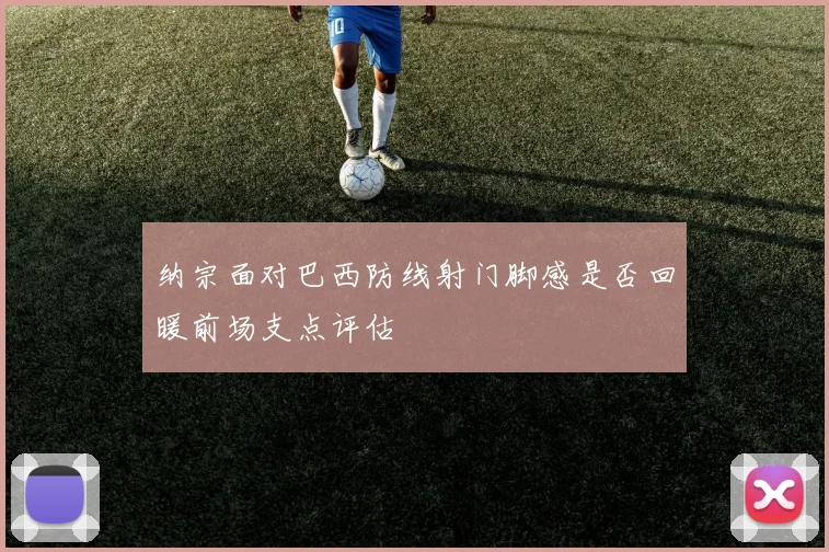 纳宗面对巴西防线射门脚感是否回暖前场支点评估