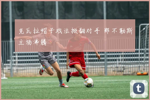 克瓦拉帽子戏法掀翻对手 那不勒斯主场沸腾