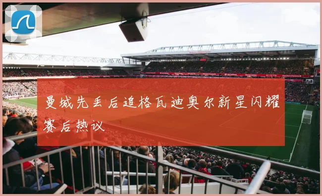 曼城先丢后追格瓦迪奥尔新星闪耀赛后热议