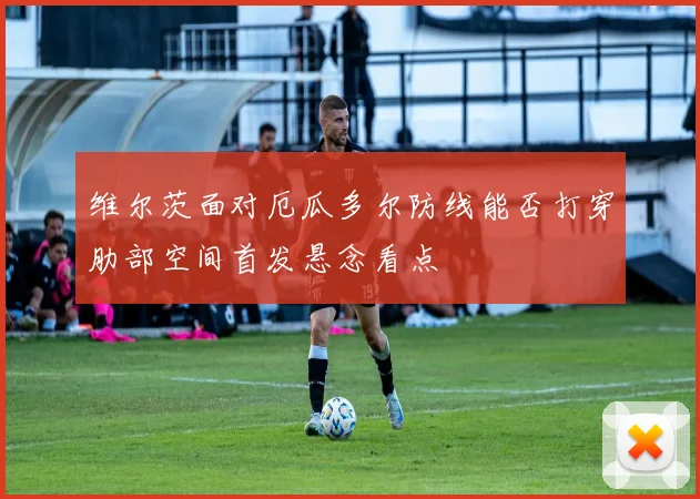 维尔茨面对厄瓜多尔防线能否打穿肋部空间首发悬念看点