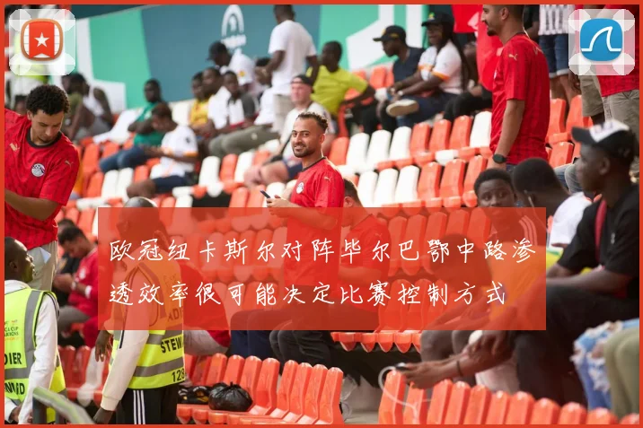 欧冠纽卡斯尔对阵毕尔巴鄂中路渗透效率很可能决定比赛控制方式