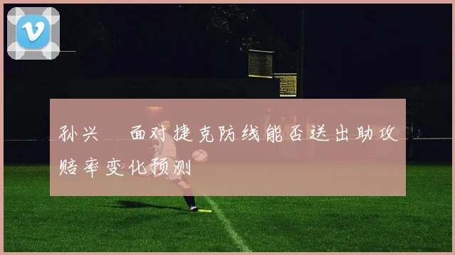 孙兴慜面对捷克防线能否送出助攻赔率变化预测