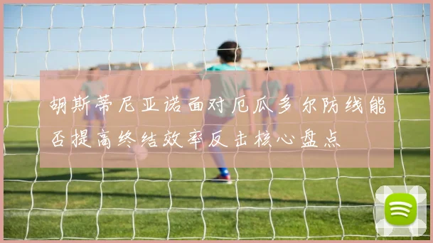 胡斯蒂尼亚诺面对厄瓜多尔防线能否提高终结效率反击核心盘点