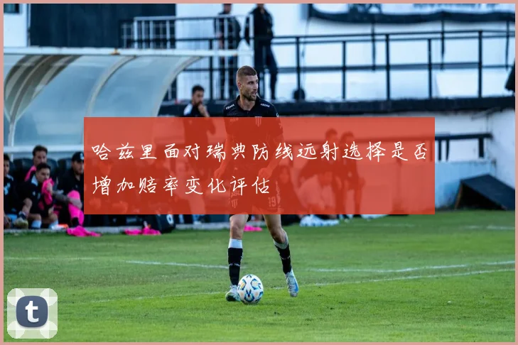 哈兹里面对瑞典防线远射选择是否增加赔率变化评估