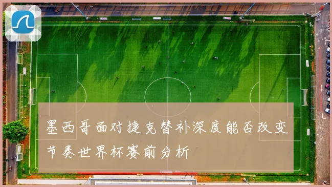 墨西哥面对捷克替补深度能否改变节奏世界杯赛前分析