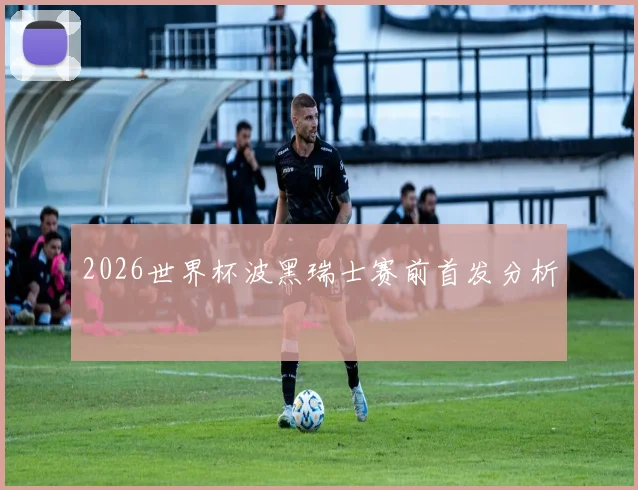 2026世界杯波黑瑞士赛前首发分析