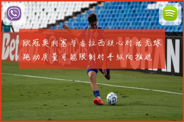 欧冠奥利塞与吉拉西核心对话无球跑动质量可能限制对手纵向推进