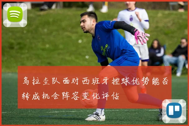 乌拉圭队面对西班牙控球优势能否转成机会阵容变化评估