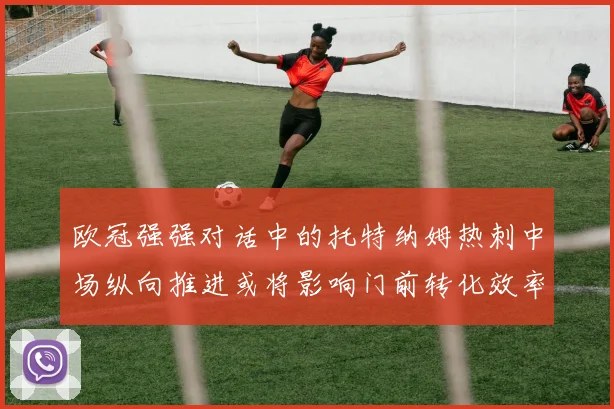 欧冠强强对话中的托特纳姆热刺中场纵向推进或将影响门前转化效率