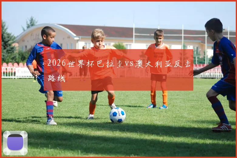 2026世界杯巴拉圭vs澳大利亚反击路线