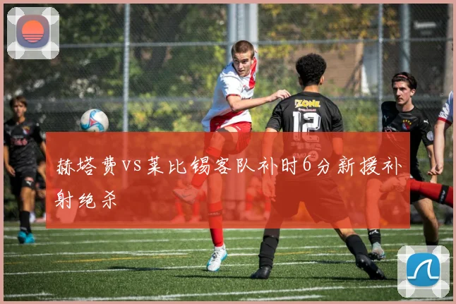 赫塔费vs莱比锡客队补时6分新援补射绝杀