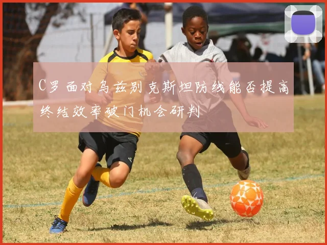 C罗面对乌兹别克斯坦防线能否提高终结效率破门机会研判