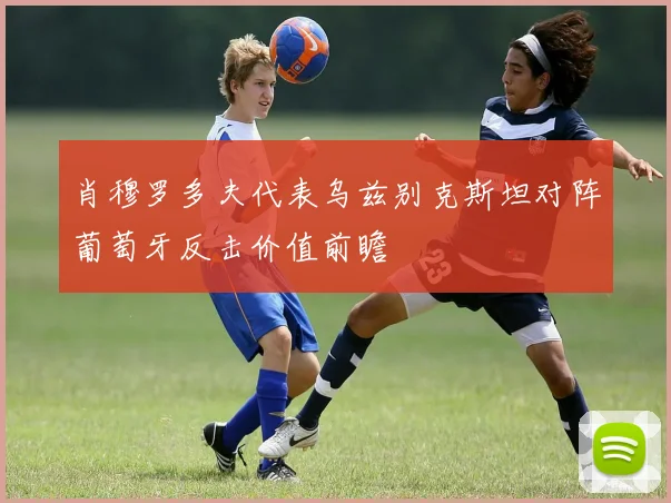 肖穆罗多夫代表乌兹别克斯坦对阵葡萄牙反击价值前瞻