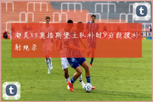 都灵vs奥格斯堡主队补时9分新援补射绝杀