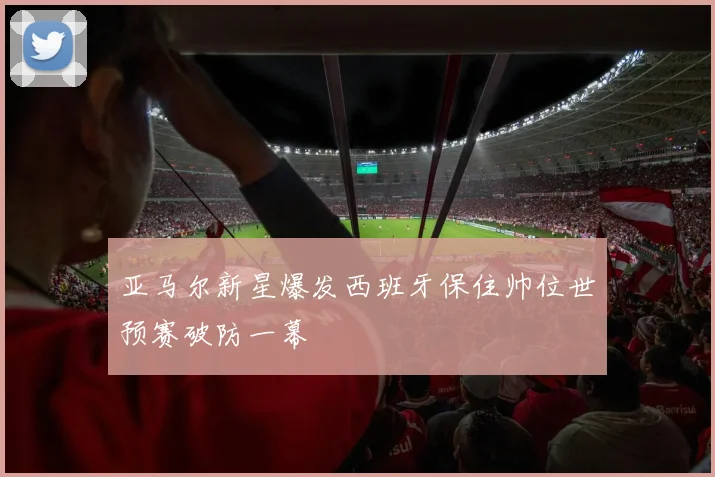 亚马尔新星爆发西班牙保住帅位世预赛破防一幕