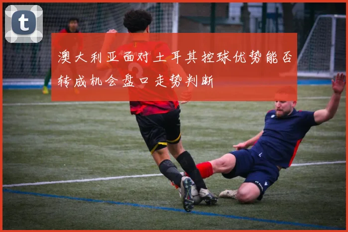 澳大利亚面对土耳其控球优势能否转成机会盘口走势判断