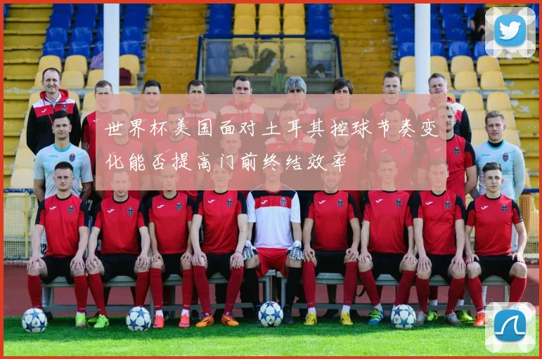 世界杯美国面对土耳其控球节奏变化能否提高门前终结效率