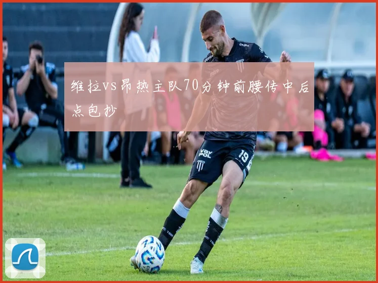 维拉vs昂热主队70分钟前腰传中后点包抄