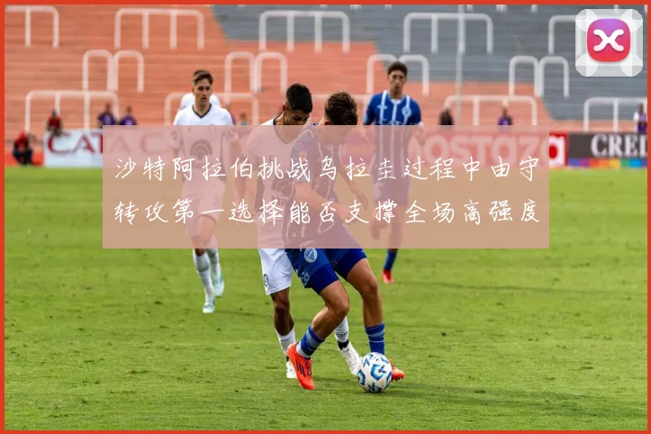 沙特阿拉伯挑战乌拉圭过程中由守转攻第一选择能否支撑全场高强度