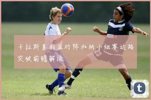 卡拉斯基利亚对阵加纳小组赛边路突破前瞻解读