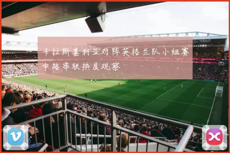 卡拉斯基利亚对阵英格兰队小组赛中路串联热度观察