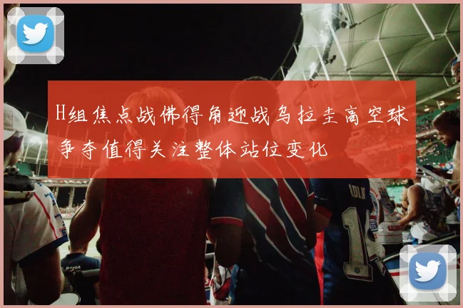 H组焦点战佛得角迎战乌拉圭高空球争夺值得关注整体站位变化