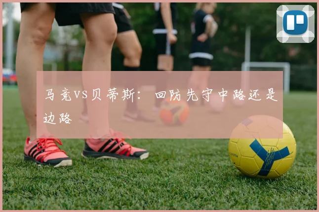马竞vs贝蒂斯：回防先守中路还是边路