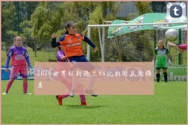 2026世界杯新西兰vs比利时反抢强度