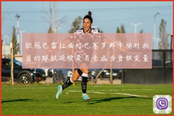 欧冠巴雷拉面对巴塞罗那中场对抗后的球权延续是否会成为晋级变量