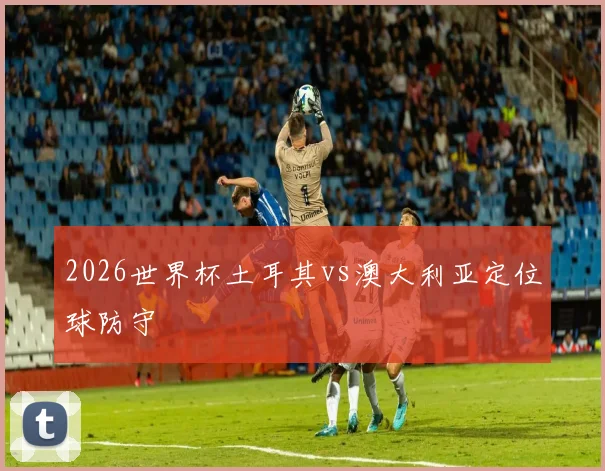 2026世界杯土耳其vs澳大利亚定位球防守